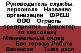 Руководитель службы персонала › Название организации ­ ФРЕШ, ООО › Отрасль предприятия ­ Директор по персоналу › Минимальный оклад ­ 30 000 - Все города Работа » Вакансии   . Тыва респ.,Ак-Довурак г.